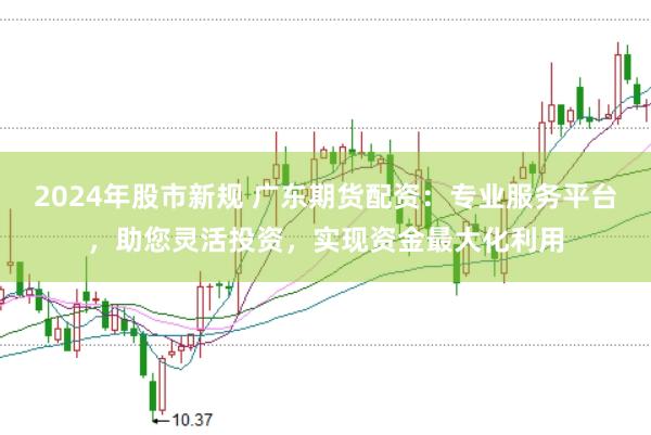 2024年股市新规 广东期货配资：专业服务平台，助您灵活投资，实现资金最大化利用