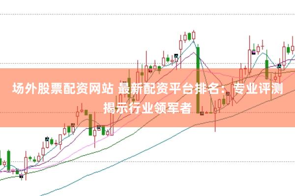 场外股票配资网站 最新配资平台排名：专业评测揭示行业领军者