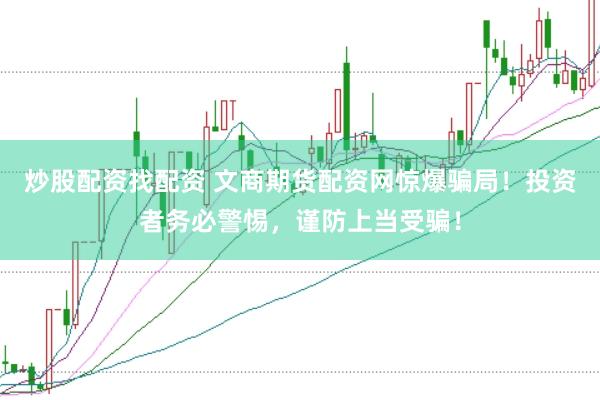 炒股配资找配资 文商期货配资网惊爆骗局！投资者务必警惕，谨防上当受骗！