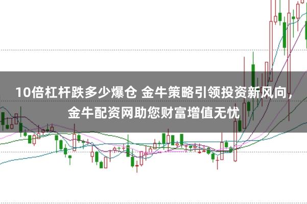 10倍杠杆跌多少爆仓 金牛策略引领投资新风向，金牛配资网助您财富增值无忧