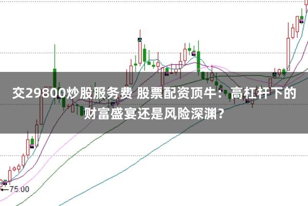 交29800炒股服务费 股票配资顶牛：高杠杆下的财富盛宴还是风险深渊？