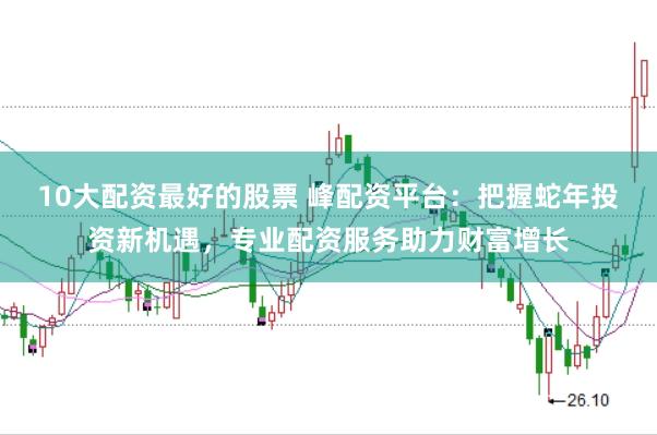 10大配资最好的股票 峰配资平台：把握蛇年投资新机遇，专业配资服务助力财富增长