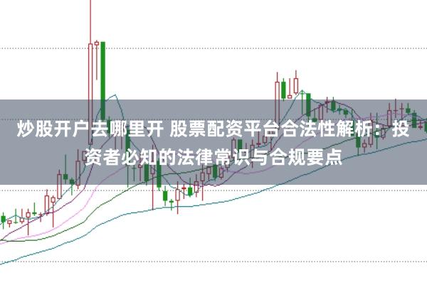 炒股开户去哪里开 股票配资平台合法性解析：投资者必知的法律常识与合规要点