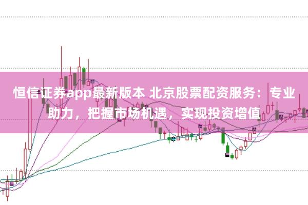 恒信证券app最新版本 北京股票配资服务：专业助力，把握市场机遇，实现投资增值