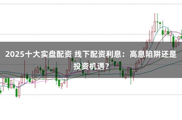 2025十大实盘配资 线下配资利息：高息陷阱还是投资机遇？