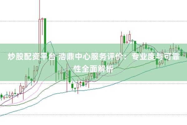 炒股配资平台 浩鼎中心服务评价：专业度与可靠性全面解析