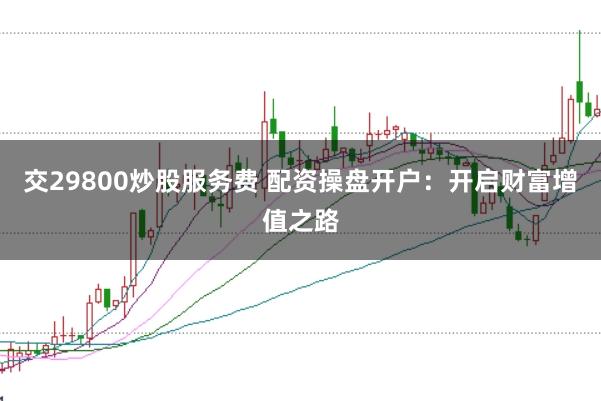 交29800炒股服务费 配资操盘开户：开启财富增值之路