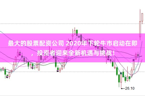 最大的股票配资公司 2020年下轮牛市启动在即，投资者迎来全新机遇与挑战！