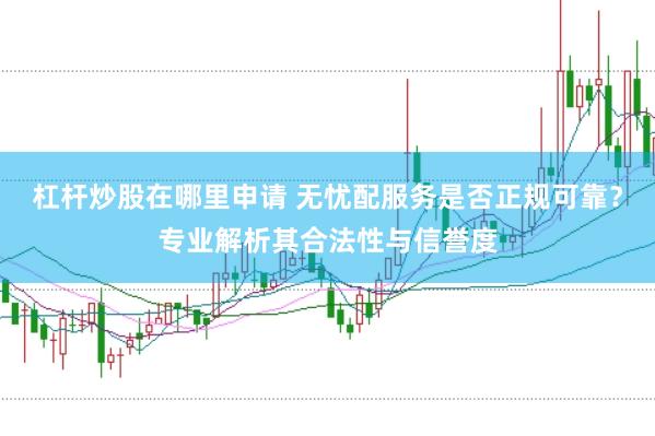 杠杆炒股在哪里申请 无忧配服务是否正规可靠？专业解析其合法性与信誉度