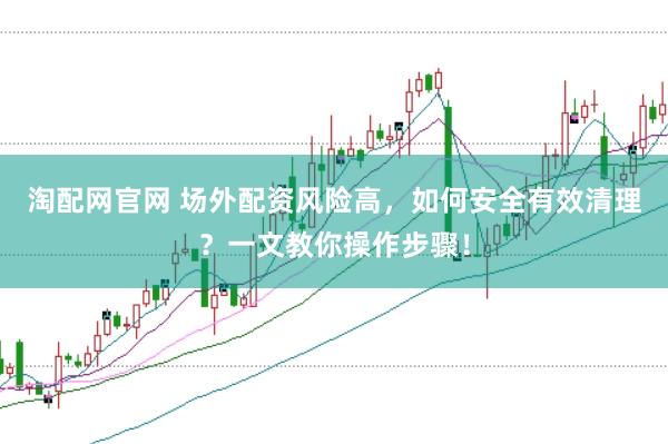 淘配网官网 场外配资风险高，如何安全有效清理？一文教你操作步骤！