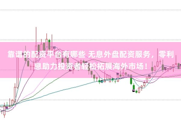 靠谱的配资平台有哪些 无息外盘配资服务，零利息助力投资者轻松拓展海外市场！