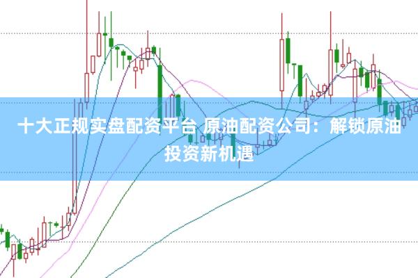 十大正规实盘配资平台 原油配资公司：解锁原油投资新机遇