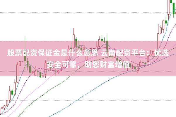 股票配资保证金是什么意思 云南配资平台：优选安全可靠，助您财富增值