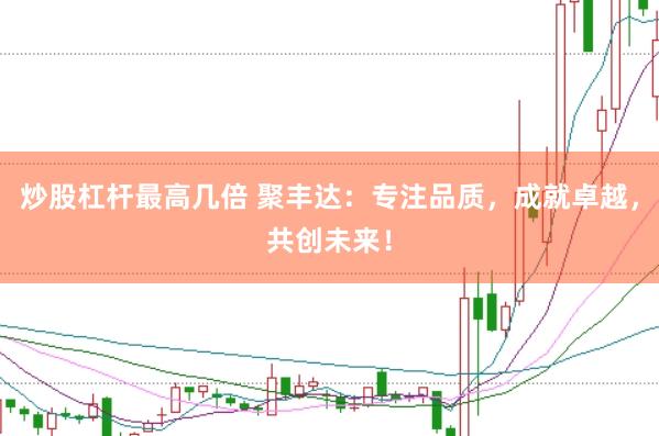 炒股杠杆最高几倍 聚丰达：专注品质，成就卓越，共创未来！