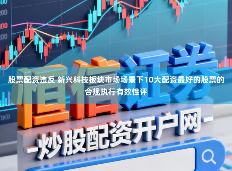 股票配资违反 新兴科技板块市场场景下10大配资最好的股票的合规执行有效性评