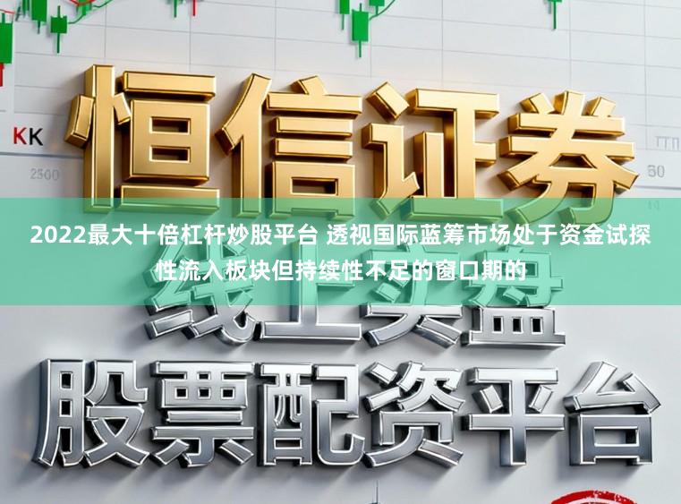 2022最大十倍杠杆炒股平台 透视国际蓝筹市场处于资金试探性流入板块但持续性不足的窗口期的