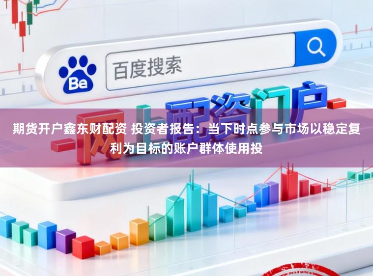 期货开户鑫东财配资 投资者报告:当下时点参与市场以稳定复利为目标的账户群体使用投