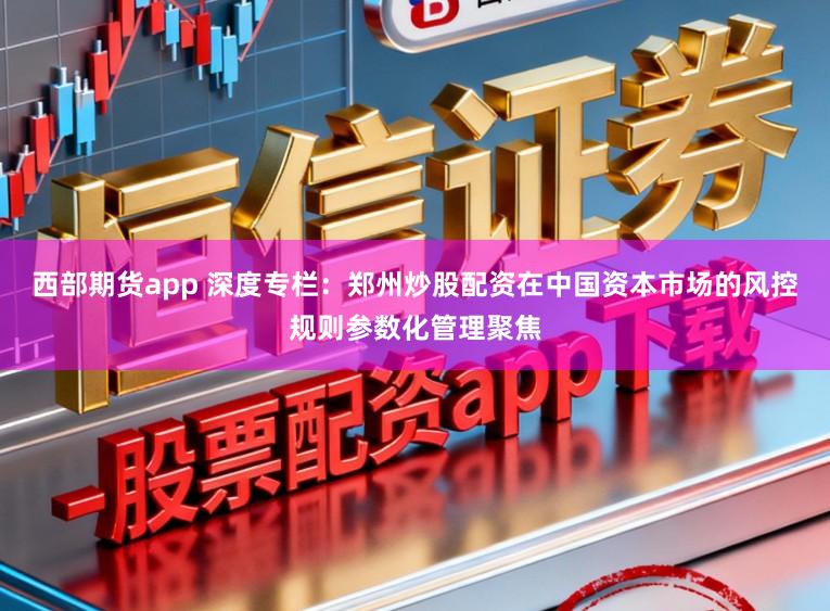 西部期货app 深度专栏：郑州炒股配资在中国资本市场的风控规则参数化管理聚焦