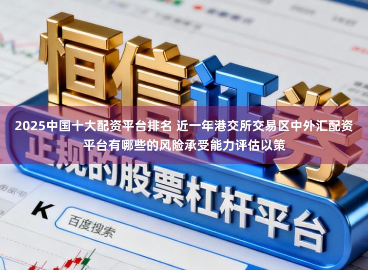 2025中国十大配资平台排名 近一年港交所交易区中外汇配资平台有哪些的风险承受能力评估以策