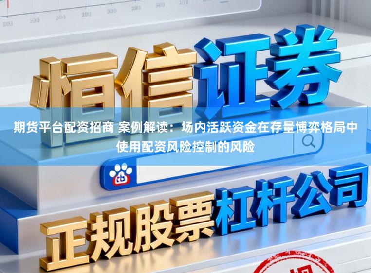 期货平台配资招商 案例解读:场内活跃资金在存量博弈格局中使用配资风险控制的风险