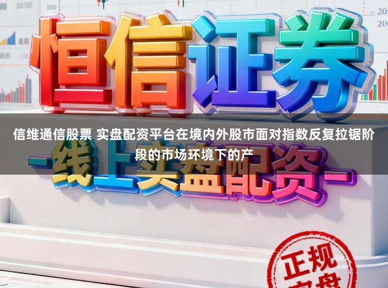 信维通信股票 实盘配资平台在境内外股市面对指数反复拉锯阶段的市场环境下的产