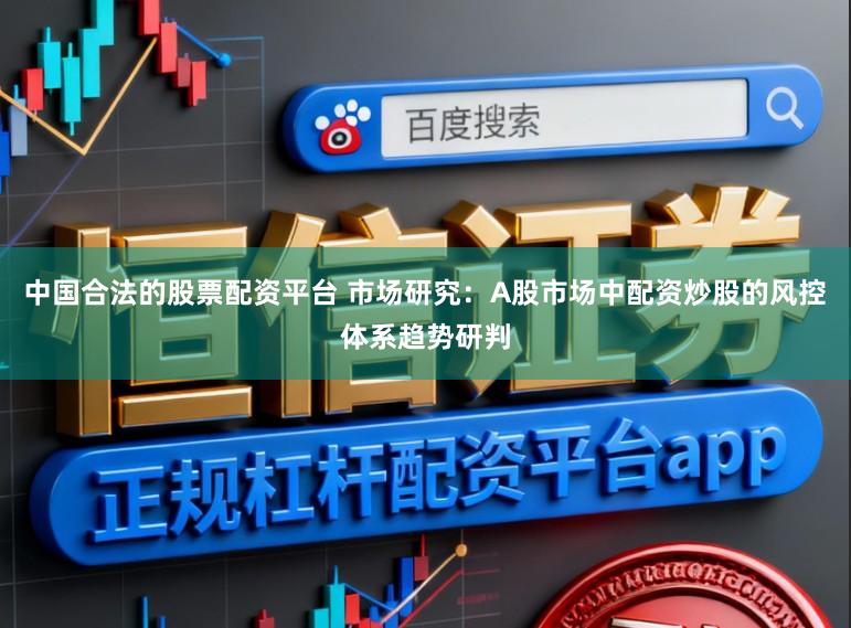 中国合法的股票配资平台 市场研究：A股市场中配资炒股的风控体系趋势研判