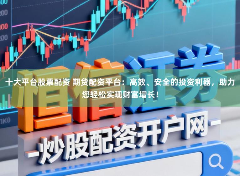 十大平台股票配资 期货配资平台：高效、安全的投资利器，助力您轻松实现财富增长！